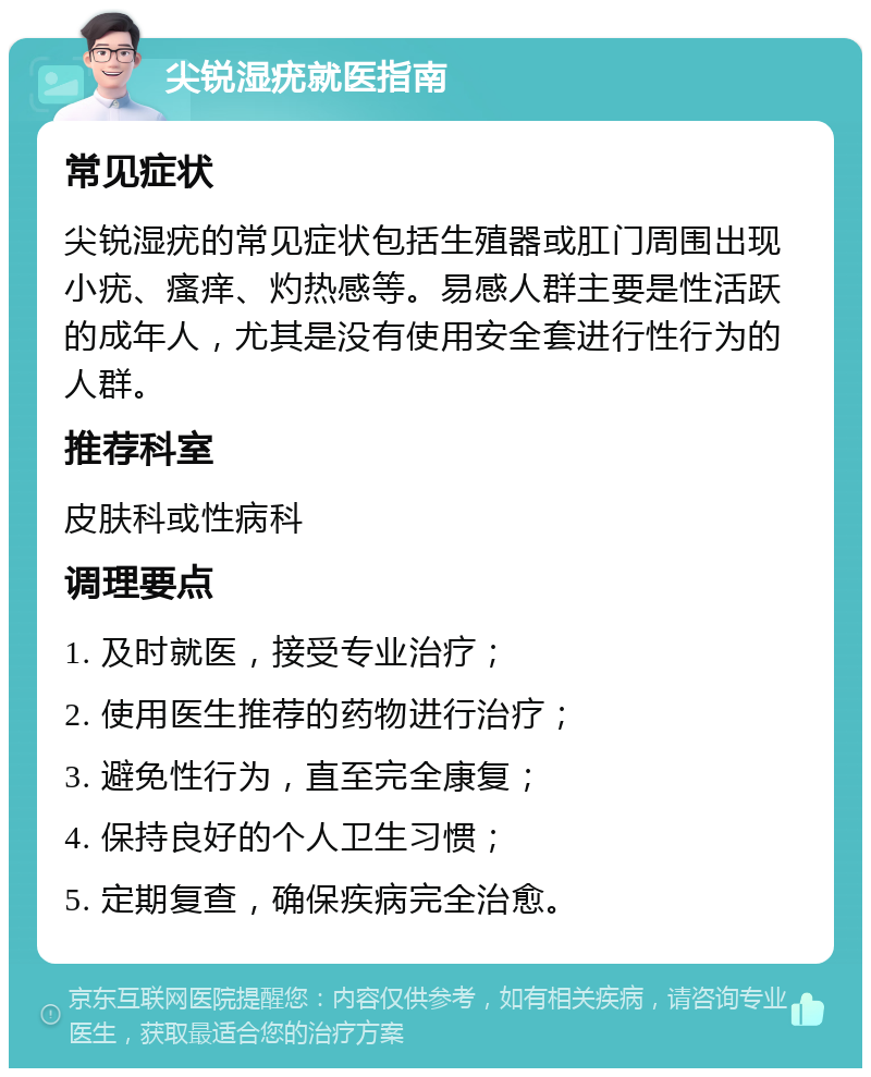 尖锐湿疣就医指南 常见症状 尖锐湿疣的常见症状包括生殖器或肛门周围出现小疣、瘙痒、灼热感等。易感人群主要是性活跃的成年人，尤其是没有使用安全套进行性行为的人群。 推荐科室 皮肤科或性病科 调理要点 1. 及时就医，接受专业治疗； 2. 使用医生推荐的药物进行治疗； 3. 避免性行为，直至完全康复； 4. 保持良好的个人卫生习惯； 5. 定期复查，确保疾病完全治愈。