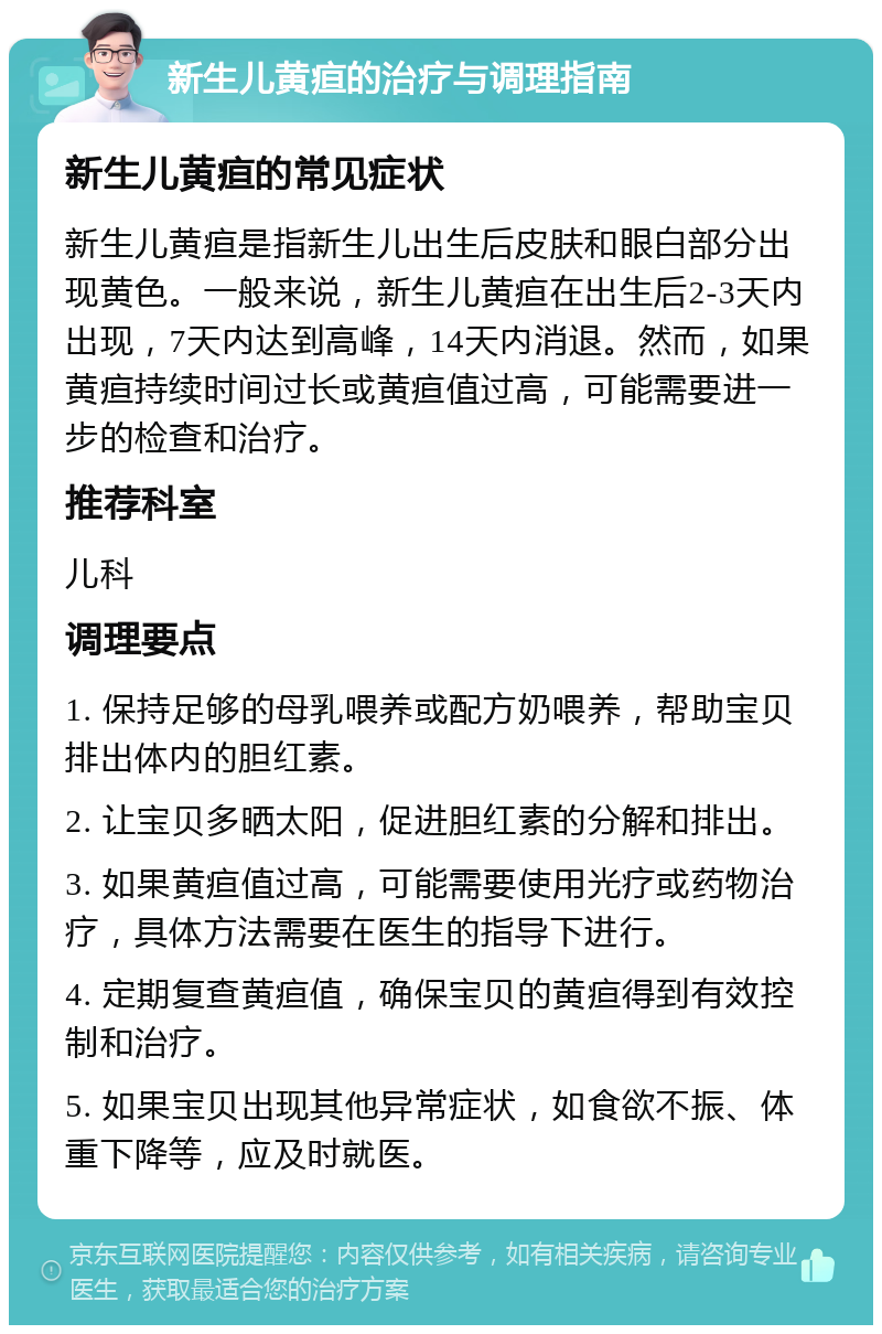 新生儿黄疸的治疗与调理指南 新生儿黄疸的常见症状 新生儿黄疸是指新生儿出生后皮肤和眼白部分出现黄色。一般来说，新生儿黄疸在出生后2-3天内出现，7天内达到高峰，14天内消退。然而，如果黄疸持续时间过长或黄疸值过高，可能需要进一步的检查和治疗。 推荐科室 儿科 调理要点 1. 保持足够的母乳喂养或配方奶喂养，帮助宝贝排出体内的胆红素。 2. 让宝贝多晒太阳，促进胆红素的分解和排出。 3. 如果黄疸值过高，可能需要使用光疗或药物治疗，具体方法需要在医生的指导下进行。 4. 定期复查黄疸值，确保宝贝的黄疸得到有效控制和治疗。 5. 如果宝贝出现其他异常症状，如食欲不振、体重下降等，应及时就医。