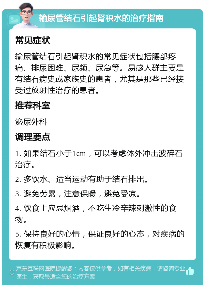 输尿管结石引起肾积水的治疗指南 常见症状 输尿管结石引起肾积水的常见症状包括腰部疼痛、排尿困难、尿频、尿急等。易感人群主要是有结石病史或家族史的患者，尤其是那些已经接受过放射性治疗的患者。 推荐科室 泌尿外科 调理要点 1. 如果结石小于1cm，可以考虑体外冲击波碎石治疗。 2. 多饮水、适当运动有助于结石排出。 3. 避免劳累，注意保暖，避免受凉。 4. 饮食上应忌烟酒，不吃生冷辛辣刺激性的食物。 5. 保持良好的心情，保证良好的心态，对疾病的恢复有积极影响。