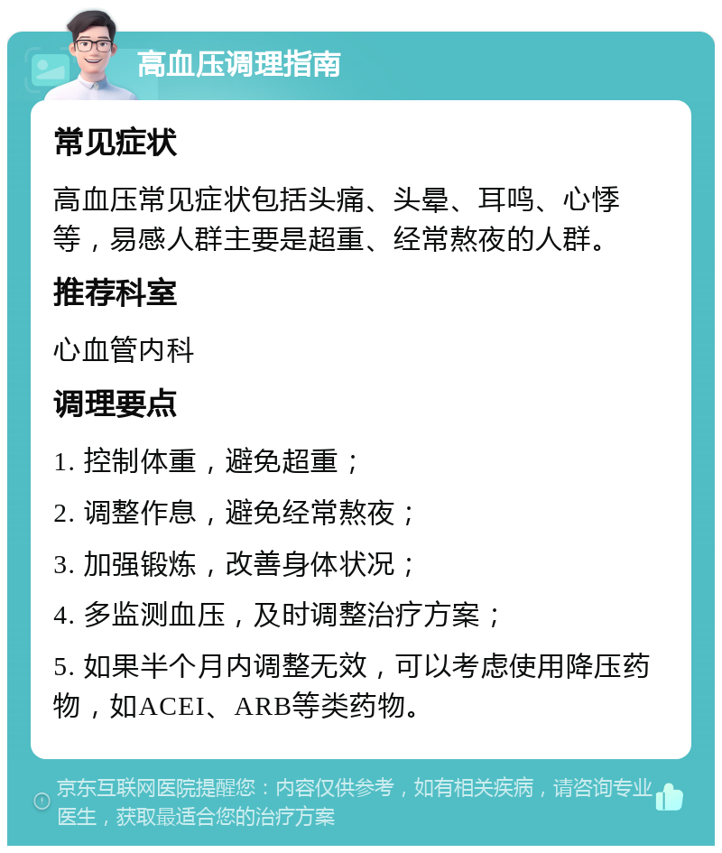 高血压调理指南 常见症状 高血压常见症状包括头痛、头晕、耳鸣、心悸等，易感人群主要是超重、经常熬夜的人群。 推荐科室 心血管内科 调理要点 1. 控制体重，避免超重； 2. 调整作息，避免经常熬夜； 3. 加强锻炼，改善身体状况； 4. 多监测血压，及时调整治疗方案； 5. 如果半个月内调整无效，可以考虑使用降压药物，如ACEI、ARB等类药物。