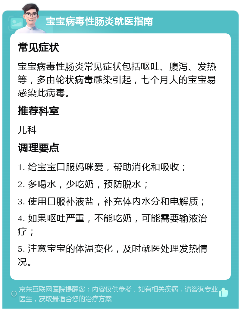 宝宝病毒性肠炎就医指南 常见症状 宝宝病毒性肠炎常见症状包括呕吐、腹泻、发热等，多由轮状病毒感染引起，七个月大的宝宝易感染此病毒。 推荐科室 儿科 调理要点 1. 给宝宝口服妈咪爱，帮助消化和吸收； 2. 多喝水，少吃奶，预防脱水； 3. 使用口服补液盐，补充体内水分和电解质； 4. 如果呕吐严重，不能吃奶，可能需要输液治疗； 5. 注意宝宝的体温变化，及时就医处理发热情况。