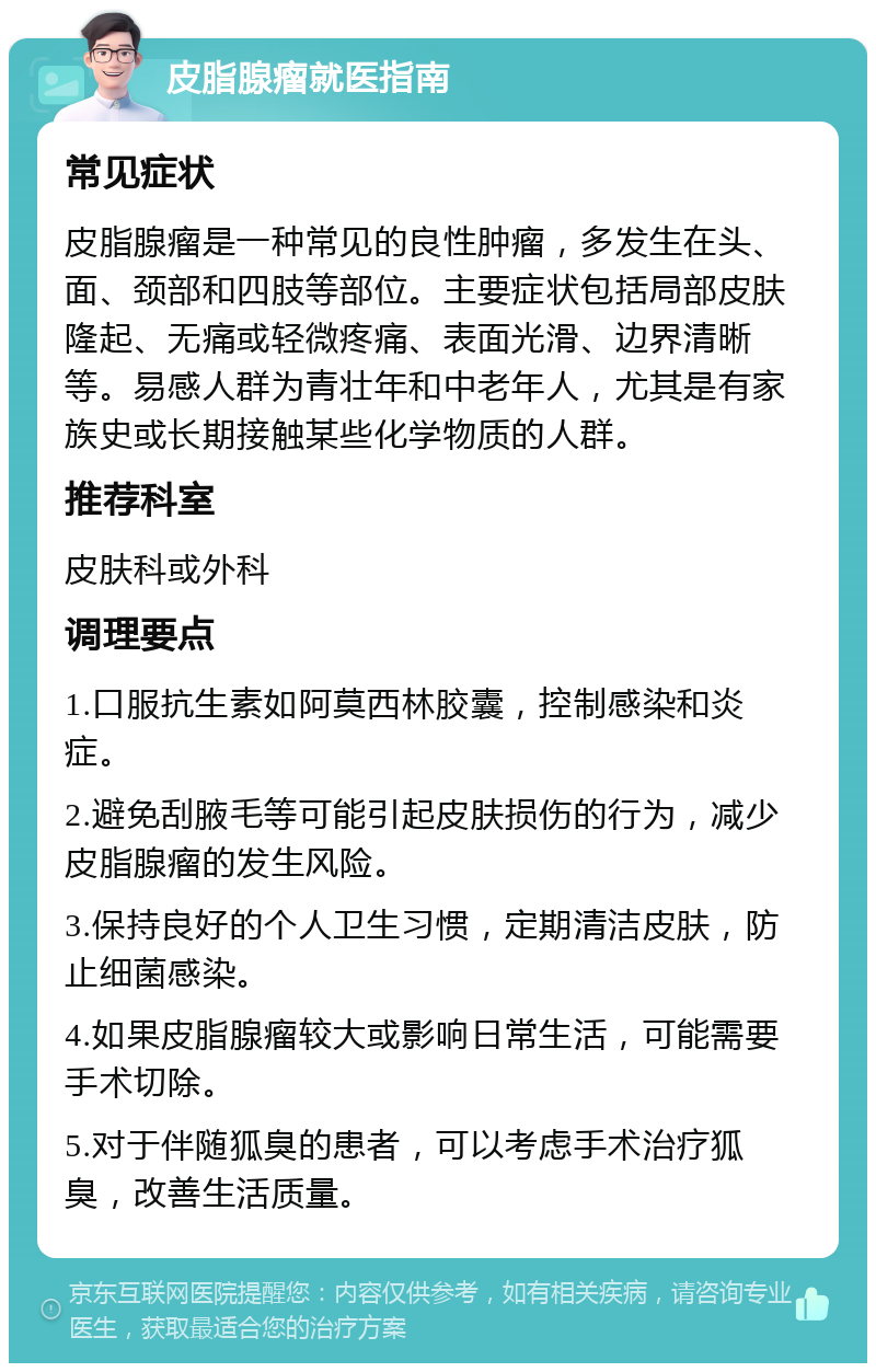 皮脂腺瘤就医指南 常见症状 皮脂腺瘤是一种常见的良性肿瘤，多发生在头、面、颈部和四肢等部位。主要症状包括局部皮肤隆起、无痛或轻微疼痛、表面光滑、边界清晰等。易感人群为青壮年和中老年人，尤其是有家族史或长期接触某些化学物质的人群。 推荐科室 皮肤科或外科 调理要点 1.口服抗生素如阿莫西林胶囊，控制感染和炎症。 2.避免刮腋毛等可能引起皮肤损伤的行为，减少皮脂腺瘤的发生风险。 3.保持良好的个人卫生习惯，定期清洁皮肤，防止细菌感染。 4.如果皮脂腺瘤较大或影响日常生活，可能需要手术切除。 5.对于伴随狐臭的患者，可以考虑手术治疗狐臭，改善生活质量。