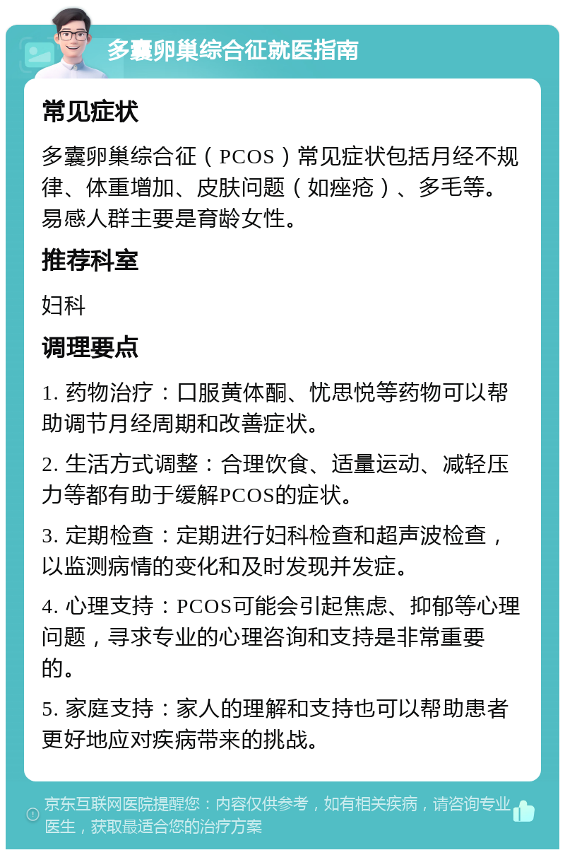 多囊卵巢综合征就医指南 常见症状 多囊卵巢综合征（PCOS）常见症状包括月经不规律、体重增加、皮肤问题（如痤疮）、多毛等。易感人群主要是育龄女性。 推荐科室 妇科 调理要点 1. 药物治疗：口服黄体酮、忧思悦等药物可以帮助调节月经周期和改善症状。 2. 生活方式调整：合理饮食、适量运动、减轻压力等都有助于缓解PCOS的症状。 3. 定期检查：定期进行妇科检查和超声波检查，以监测病情的变化和及时发现并发症。 4. 心理支持：PCOS可能会引起焦虑、抑郁等心理问题，寻求专业的心理咨询和支持是非常重要的。 5. 家庭支持：家人的理解和支持也可以帮助患者更好地应对疾病带来的挑战。