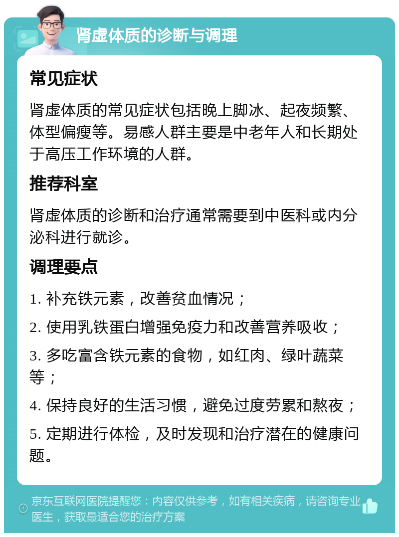 肾虚体质的诊断与调理 常见症状 肾虚体质的常见症状包括晚上脚冰、起夜频繁、体型偏瘦等。易感人群主要是中老年人和长期处于高压工作环境的人群。 推荐科室 肾虚体质的诊断和治疗通常需要到中医科或内分泌科进行就诊。 调理要点 1. 补充铁元素，改善贫血情况； 2. 使用乳铁蛋白增强免疫力和改善营养吸收； 3. 多吃富含铁元素的食物，如红肉、绿叶蔬菜等； 4. 保持良好的生活习惯，避免过度劳累和熬夜； 5. 定期进行体检，及时发现和治疗潜在的健康问题。