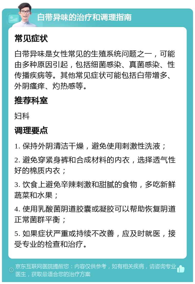 白带异味的治疗和调理指南 常见症状 白带异味是女性常见的生殖系统问题之一，可能由多种原因引起，包括细菌感染、真菌感染、性传播疾病等。其他常见症状可能包括白带增多、外阴瘙痒、灼热感等。 推荐科室 妇科 调理要点 1. 保持外阴清洁干燥，避免使用刺激性洗液； 2. 避免穿紧身裤和合成材料的内衣，选择透气性好的棉质内衣； 3. 饮食上避免辛辣刺激和甜腻的食物，多吃新鲜蔬菜和水果； 4. 使用乳酸菌阴道胶囊或凝胶可以帮助恢复阴道正常菌群平衡； 5. 如果症状严重或持续不改善，应及时就医，接受专业的检查和治疗。