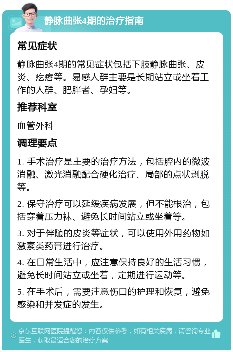 静脉曲张4期的治疗指南 常见症状 静脉曲张4期的常见症状包括下肢静脉曲张、皮炎、疙瘩等。易感人群主要是长期站立或坐着工作的人群、肥胖者、孕妇等。 推荐科室 血管外科 调理要点 1. 手术治疗是主要的治疗方法，包括腔内的微波消融、激光消融配合硬化治疗、局部的点状剥脱等。 2. 保守治疗可以延缓疾病发展，但不能根治，包括穿着压力袜、避免长时间站立或坐着等。 3. 对于伴随的皮炎等症状，可以使用外用药物如激素类药膏进行治疗。 4. 在日常生活中，应注意保持良好的生活习惯，避免长时间站立或坐着，定期进行运动等。 5. 在手术后，需要注意伤口的护理和恢复，避免感染和并发症的发生。