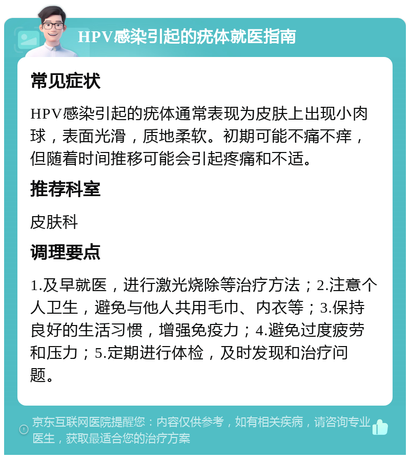 HPV感染引起的疣体就医指南 常见症状 HPV感染引起的疣体通常表现为皮肤上出现小肉球，表面光滑，质地柔软。初期可能不痛不痒，但随着时间推移可能会引起疼痛和不适。 推荐科室 皮肤科 调理要点 1.及早就医，进行激光烧除等治疗方法；2.注意个人卫生，避免与他人共用毛巾、内衣等；3.保持良好的生活习惯，增强免疫力；4.避免过度疲劳和压力；5.定期进行体检，及时发现和治疗问题。