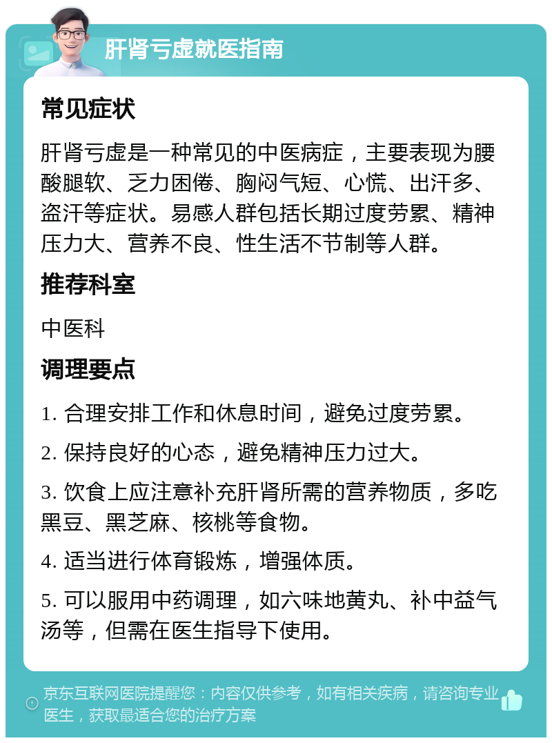 肝肾亏虚就医指南 常见症状 肝肾亏虚是一种常见的中医病症，主要表现为腰酸腿软、乏力困倦、胸闷气短、心慌、出汗多、盗汗等症状。易感人群包括长期过度劳累、精神压力大、营养不良、性生活不节制等人群。 推荐科室 中医科 调理要点 1. 合理安排工作和休息时间，避免过度劳累。 2. 保持良好的心态，避免精神压力过大。 3. 饮食上应注意补充肝肾所需的营养物质，多吃黑豆、黑芝麻、核桃等食物。 4. 适当进行体育锻炼，增强体质。 5. 可以服用中药调理，如六味地黄丸、补中益气汤等，但需在医生指导下使用。