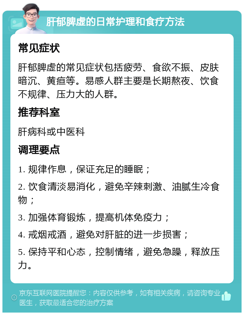 肝郁脾虚的日常护理和食疗方法 常见症状 肝郁脾虚的常见症状包括疲劳、食欲不振、皮肤暗沉、黄疸等。易感人群主要是长期熬夜、饮食不规律、压力大的人群。 推荐科室 肝病科或中医科 调理要点 1. 规律作息，保证充足的睡眠； 2. 饮食清淡易消化，避免辛辣刺激、油腻生冷食物； 3. 加强体育锻炼，提高机体免疫力； 4. 戒烟戒酒，避免对肝脏的进一步损害； 5. 保持平和心态，控制情绪，避免急躁，释放压力。