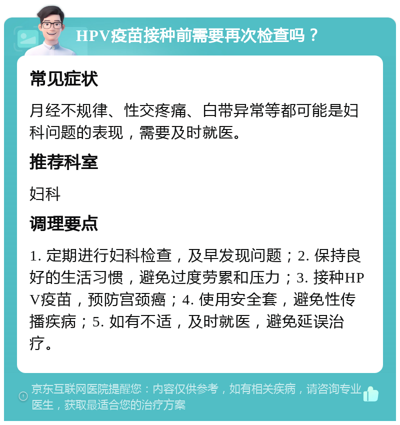 HPV疫苗接种前需要再次检查吗？ 常见症状 月经不规律、性交疼痛、白带异常等都可能是妇科问题的表现，需要及时就医。 推荐科室 妇科 调理要点 1. 定期进行妇科检查，及早发现问题；2. 保持良好的生活习惯，避免过度劳累和压力；3. 接种HPV疫苗，预防宫颈癌；4. 使用安全套，避免性传播疾病；5. 如有不适，及时就医，避免延误治疗。