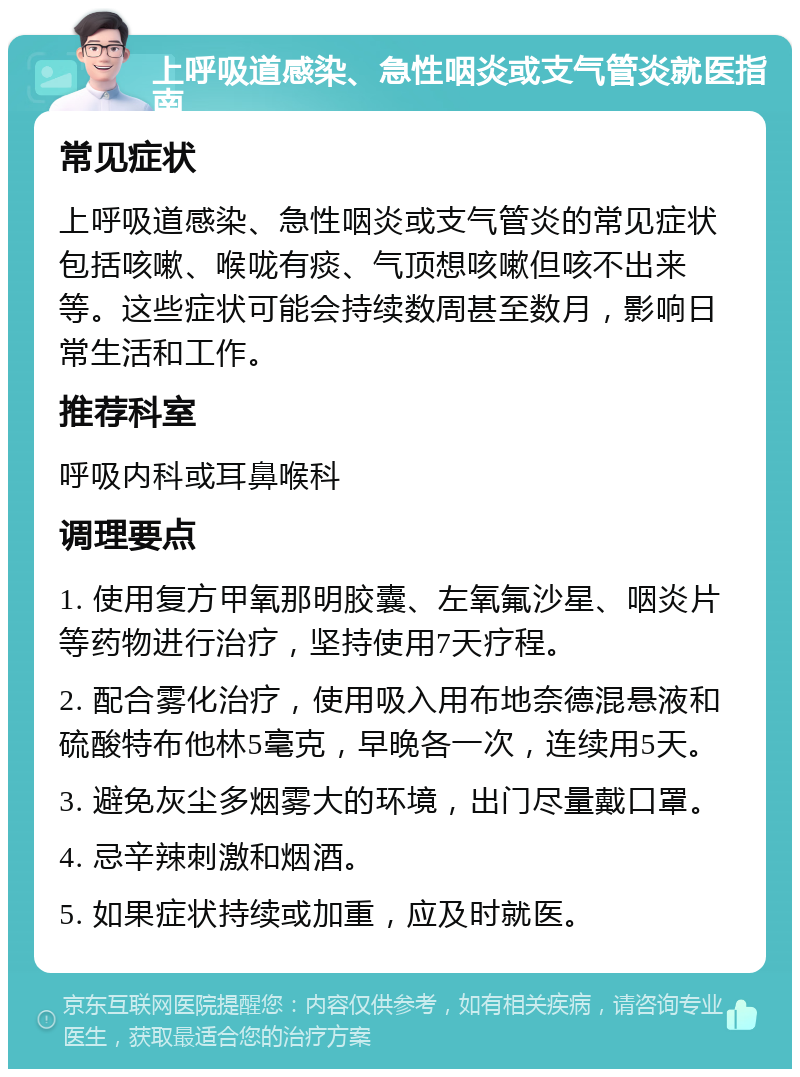 上呼吸道感染、急性咽炎或支气管炎就医指南 常见症状 上呼吸道感染、急性咽炎或支气管炎的常见症状包括咳嗽、喉咙有痰、气顶想咳嗽但咳不出来等。这些症状可能会持续数周甚至数月，影响日常生活和工作。 推荐科室 呼吸内科或耳鼻喉科 调理要点 1. 使用复方甲氧那明胶囊、左氧氟沙星、咽炎片等药物进行治疗，坚持使用7天疗程。 2. 配合雾化治疗，使用吸入用布地奈德混悬液和硫酸特布他林5毫克，早晚各一次，连续用5天。 3. 避免灰尘多烟雾大的环境，出门尽量戴口罩。 4. 忌辛辣刺激和烟酒。 5. 如果症状持续或加重，应及时就医。