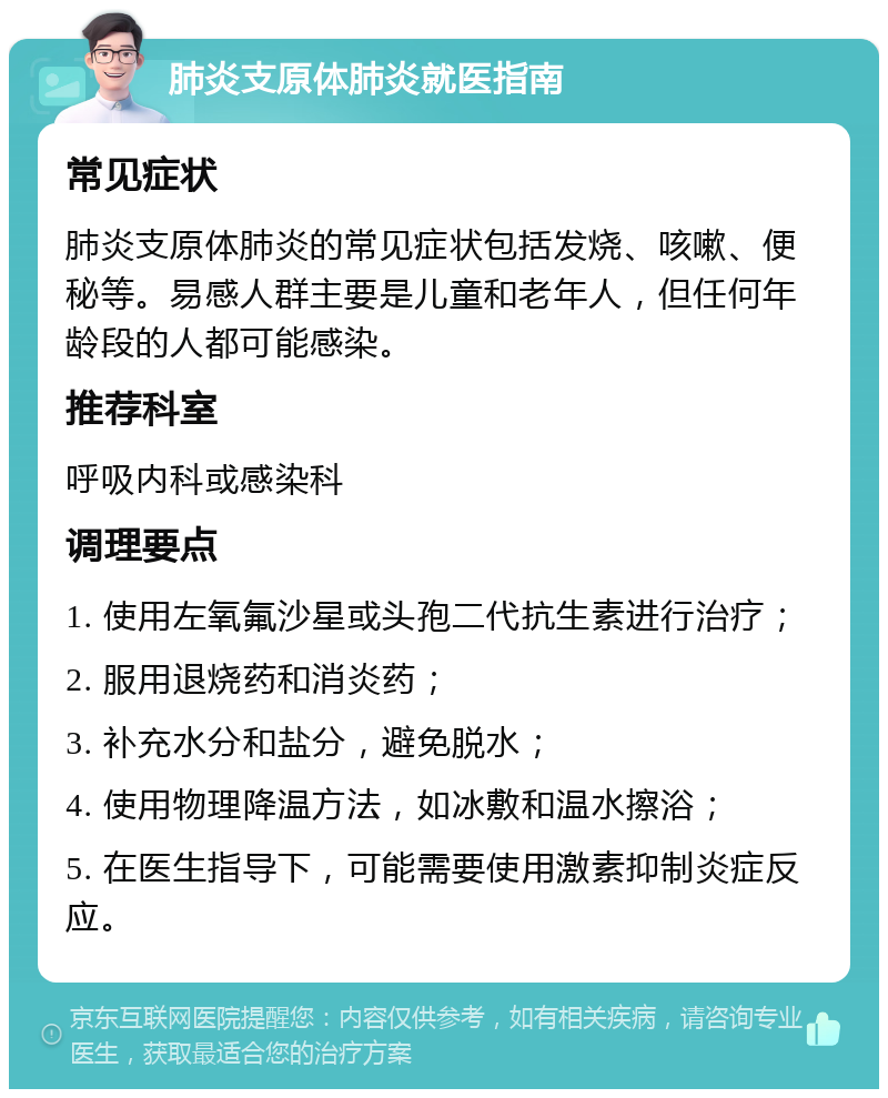 肺炎支原体肺炎就医指南 常见症状 肺炎支原体肺炎的常见症状包括发烧、咳嗽、便秘等。易感人群主要是儿童和老年人，但任何年龄段的人都可能感染。 推荐科室 呼吸内科或感染科 调理要点 1. 使用左氧氟沙星或头孢二代抗生素进行治疗； 2. 服用退烧药和消炎药； 3. 补充水分和盐分，避免脱水； 4. 使用物理降温方法，如冰敷和温水擦浴； 5. 在医生指导下，可能需要使用激素抑制炎症反应。