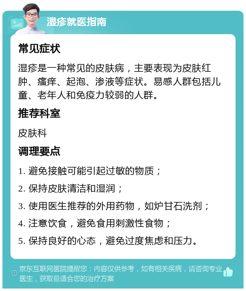 湿疹就医指南 常见症状 湿疹是一种常见的皮肤病，主要表现为皮肤红肿、瘙痒、起泡、渗液等症状。易感人群包括儿童、老年人和免疫力较弱的人群。 推荐科室 皮肤科 调理要点 1. 避免接触可能引起过敏的物质； 2. 保持皮肤清洁和湿润； 3. 使用医生推荐的外用药物，如炉甘石洗剂； 4. 注意饮食，避免食用刺激性食物； 5. 保持良好的心态，避免过度焦虑和压力。