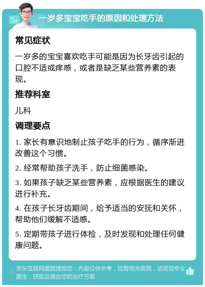 一岁多宝宝吃手的原因和处理方法 常见症状 一岁多的宝宝喜欢吃手可能是因为长牙齿引起的口腔不适或痒感，或者是缺乏某些营养素的表现。 推荐科室 儿科 调理要点 1. 家长有意识地制止孩子吃手的行为，循序渐进改善这个习惯。 2. 经常帮助孩子洗手，防止细菌感染。 3. 如果孩子缺乏某些营养素，应根据医生的建议进行补充。 4. 在孩子长牙齿期间，给予适当的安抚和关怀，帮助他们缓解不适感。 5. 定期带孩子进行体检，及时发现和处理任何健康问题。