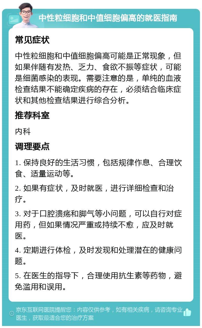 中性粒细胞和中值细胞偏高的就医指南 常见症状 中性粒细胞和中值细胞偏高可能是正常现象，但如果伴随有发热、乏力、食欲不振等症状，可能是细菌感染的表现。需要注意的是，单纯的血液检查结果不能确定疾病的存在，必须结合临床症状和其他检查结果进行综合分析。 推荐科室 内科 调理要点 1. 保持良好的生活习惯，包括规律作息、合理饮食、适量运动等。 2. 如果有症状，及时就医，进行详细检查和治疗。 3. 对于口腔溃疡和脚气等小问题，可以自行对症用药，但如果情况严重或持续不愈，应及时就医。 4. 定期进行体检，及时发现和处理潜在的健康问题。 5. 在医生的指导下，合理使用抗生素等药物，避免滥用和误用。