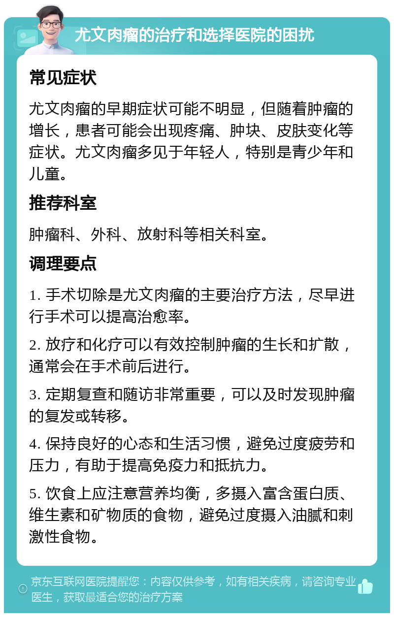 尤文肉瘤的治疗和选择医院的困扰 常见症状 尤文肉瘤的早期症状可能不明显，但随着肿瘤的增长，患者可能会出现疼痛、肿块、皮肤变化等症状。尤文肉瘤多见于年轻人，特别是青少年和儿童。 推荐科室 肿瘤科、外科、放射科等相关科室。 调理要点 1. 手术切除是尤文肉瘤的主要治疗方法，尽早进行手术可以提高治愈率。 2. 放疗和化疗可以有效控制肿瘤的生长和扩散，通常会在手术前后进行。 3. 定期复查和随访非常重要，可以及时发现肿瘤的复发或转移。 4. 保持良好的心态和生活习惯，避免过度疲劳和压力，有助于提高免疫力和抵抗力。 5. 饮食上应注意营养均衡，多摄入富含蛋白质、维生素和矿物质的食物，避免过度摄入油腻和刺激性食物。