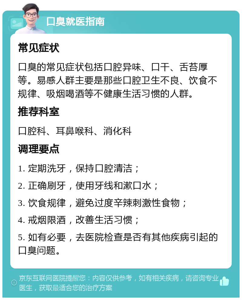 口臭就医指南 常见症状 口臭的常见症状包括口腔异味、口干、舌苔厚等。易感人群主要是那些口腔卫生不良、饮食不规律、吸烟喝酒等不健康生活习惯的人群。 推荐科室 口腔科、耳鼻喉科、消化科 调理要点 1. 定期洗牙，保持口腔清洁； 2. 正确刷牙，使用牙线和漱口水； 3. 饮食规律，避免过度辛辣刺激性食物； 4. 戒烟限酒，改善生活习惯； 5. 如有必要，去医院检查是否有其他疾病引起的口臭问题。