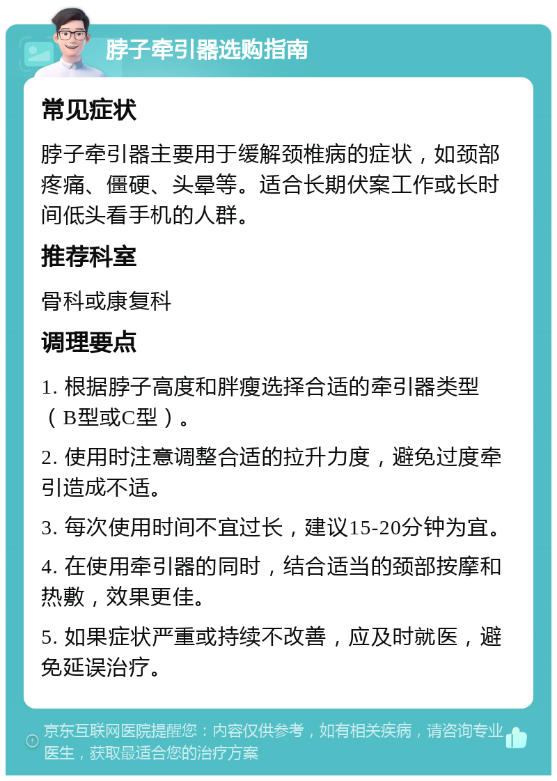 脖子牵引器选购指南 常见症状 脖子牵引器主要用于缓解颈椎病的症状，如颈部疼痛、僵硬、头晕等。适合长期伏案工作或长时间低头看手机的人群。 推荐科室 骨科或康复科 调理要点 1. 根据脖子高度和胖瘦选择合适的牵引器类型（B型或C型）。 2. 使用时注意调整合适的拉升力度，避免过度牵引造成不适。 3. 每次使用时间不宜过长，建议15-20分钟为宜。 4. 在使用牵引器的同时，结合适当的颈部按摩和热敷，效果更佳。 5. 如果症状严重或持续不改善，应及时就医，避免延误治疗。