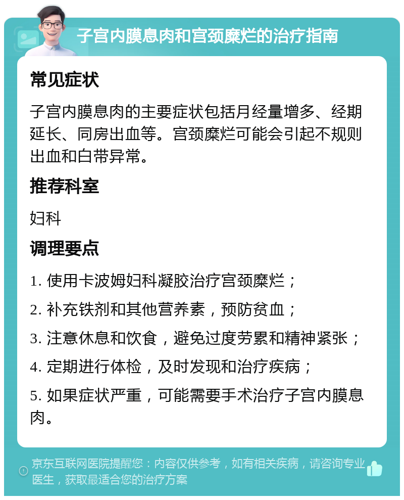 子宫内膜息肉和宫颈糜烂的治疗指南 常见症状 子宫内膜息肉的主要症状包括月经量增多、经期延长、同房出血等。宫颈糜烂可能会引起不规则出血和白带异常。 推荐科室 妇科 调理要点 1. 使用卡波姆妇科凝胶治疗宫颈糜烂； 2. 补充铁剂和其他营养素，预防贫血； 3. 注意休息和饮食，避免过度劳累和精神紧张； 4. 定期进行体检，及时发现和治疗疾病； 5. 如果症状严重，可能需要手术治疗子宫内膜息肉。