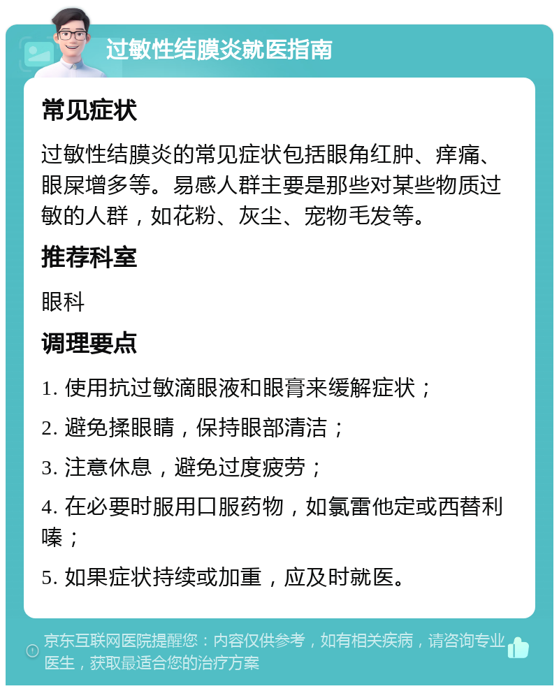 过敏性结膜炎就医指南 常见症状 过敏性结膜炎的常见症状包括眼角红肿、痒痛、眼屎增多等。易感人群主要是那些对某些物质过敏的人群，如花粉、灰尘、宠物毛发等。 推荐科室 眼科 调理要点 1. 使用抗过敏滴眼液和眼膏来缓解症状； 2. 避免揉眼睛，保持眼部清洁； 3. 注意休息，避免过度疲劳； 4. 在必要时服用口服药物，如氯雷他定或西替利嗪； 5. 如果症状持续或加重，应及时就医。