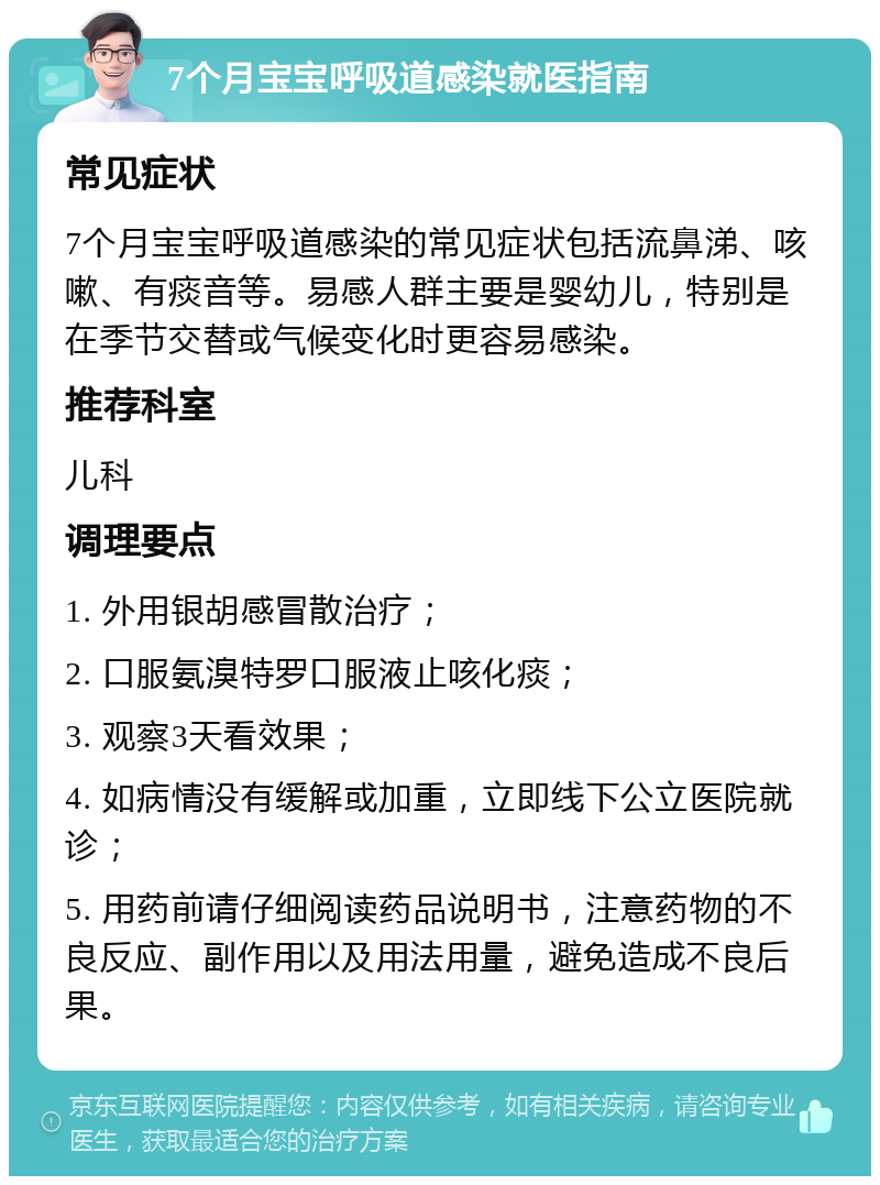 7个月宝宝呼吸道感染就医指南 常见症状 7个月宝宝呼吸道感染的常见症状包括流鼻涕、咳嗽、有痰音等。易感人群主要是婴幼儿，特别是在季节交替或气候变化时更容易感染。 推荐科室 儿科 调理要点 1. 外用银胡感冒散治疗； 2. 口服氨溴特罗口服液止咳化痰； 3. 观察3天看效果； 4. 如病情没有缓解或加重，立即线下公立医院就诊； 5. 用药前请仔细阅读药品说明书，注意药物的不良反应、副作用以及用法用量，避免造成不良后果。