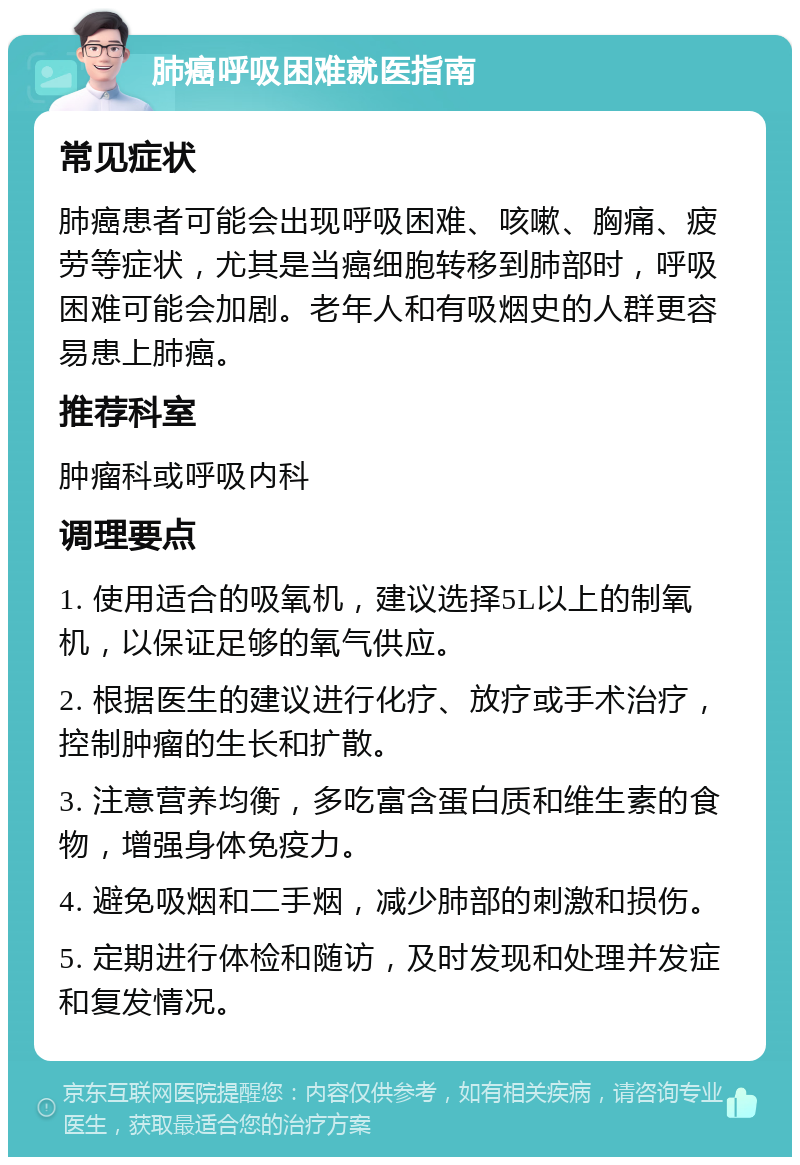 肺癌呼吸困难就医指南 常见症状 肺癌患者可能会出现呼吸困难、咳嗽、胸痛、疲劳等症状，尤其是当癌细胞转移到肺部时，呼吸困难可能会加剧。老年人和有吸烟史的人群更容易患上肺癌。 推荐科室 肿瘤科或呼吸内科 调理要点 1. 使用适合的吸氧机，建议选择5L以上的制氧机，以保证足够的氧气供应。 2. 根据医生的建议进行化疗、放疗或手术治疗，控制肿瘤的生长和扩散。 3. 注意营养均衡，多吃富含蛋白质和维生素的食物，增强身体免疫力。 4. 避免吸烟和二手烟，减少肺部的刺激和损伤。 5. 定期进行体检和随访，及时发现和处理并发症和复发情况。