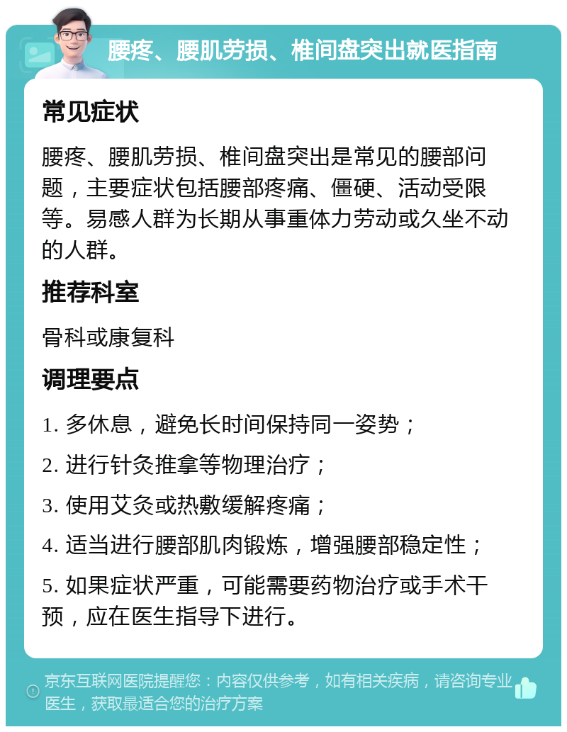 腰疼、腰肌劳损、椎间盘突出就医指南 常见症状 腰疼、腰肌劳损、椎间盘突出是常见的腰部问题，主要症状包括腰部疼痛、僵硬、活动受限等。易感人群为长期从事重体力劳动或久坐不动的人群。 推荐科室 骨科或康复科 调理要点 1. 多休息，避免长时间保持同一姿势； 2. 进行针灸推拿等物理治疗； 3. 使用艾灸或热敷缓解疼痛； 4. 适当进行腰部肌肉锻炼，增强腰部稳定性； 5. 如果症状严重，可能需要药物治疗或手术干预，应在医生指导下进行。