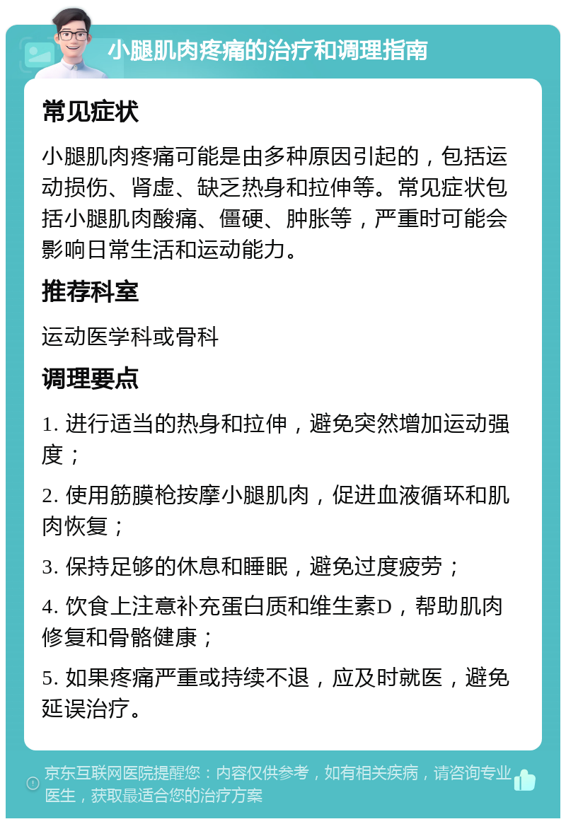 小腿肌肉疼痛的治疗和调理指南 常见症状 小腿肌肉疼痛可能是由多种原因引起的，包括运动损伤、肾虚、缺乏热身和拉伸等。常见症状包括小腿肌肉酸痛、僵硬、肿胀等，严重时可能会影响日常生活和运动能力。 推荐科室 运动医学科或骨科 调理要点 1. 进行适当的热身和拉伸，避免突然增加运动强度； 2. 使用筋膜枪按摩小腿肌肉，促进血液循环和肌肉恢复； 3. 保持足够的休息和睡眠，避免过度疲劳； 4. 饮食上注意补充蛋白质和维生素D，帮助肌肉修复和骨骼健康； 5. 如果疼痛严重或持续不退，应及时就医，避免延误治疗。