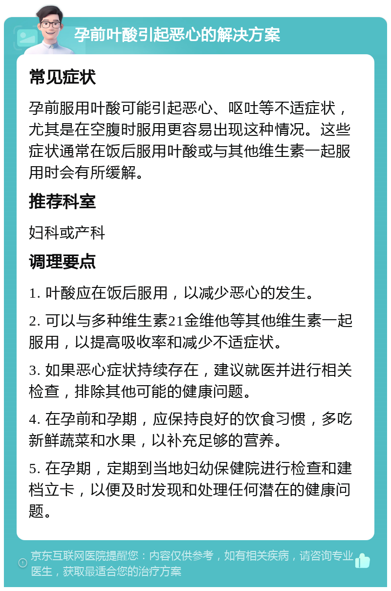 孕前叶酸引起恶心的解决方案 常见症状 孕前服用叶酸可能引起恶心、呕吐等不适症状，尤其是在空腹时服用更容易出现这种情况。这些症状通常在饭后服用叶酸或与其他维生素一起服用时会有所缓解。 推荐科室 妇科或产科 调理要点 1. 叶酸应在饭后服用，以减少恶心的发生。 2. 可以与多种维生素21金维他等其他维生素一起服用，以提高吸收率和减少不适症状。 3. 如果恶心症状持续存在，建议就医并进行相关检查，排除其他可能的健康问题。 4. 在孕前和孕期，应保持良好的饮食习惯，多吃新鲜蔬菜和水果，以补充足够的营养。 5. 在孕期，定期到当地妇幼保健院进行检查和建档立卡，以便及时发现和处理任何潜在的健康问题。