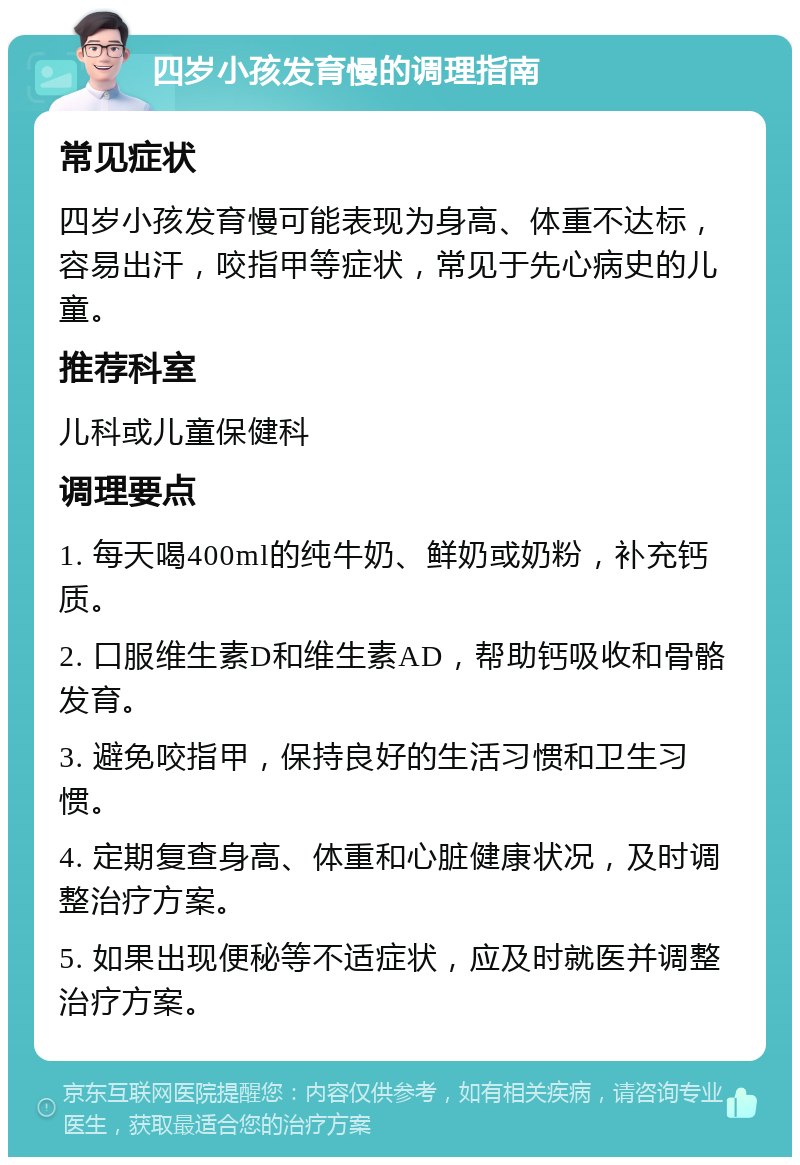 四岁小孩发育慢的调理指南 常见症状 四岁小孩发育慢可能表现为身高、体重不达标，容易出汗，咬指甲等症状，常见于先心病史的儿童。 推荐科室 儿科或儿童保健科 调理要点 1. 每天喝400ml的纯牛奶、鲜奶或奶粉，补充钙质。 2. 口服维生素D和维生素AD，帮助钙吸收和骨骼发育。 3. 避免咬指甲，保持良好的生活习惯和卫生习惯。 4. 定期复查身高、体重和心脏健康状况，及时调整治疗方案。 5. 如果出现便秘等不适症状，应及时就医并调整治疗方案。