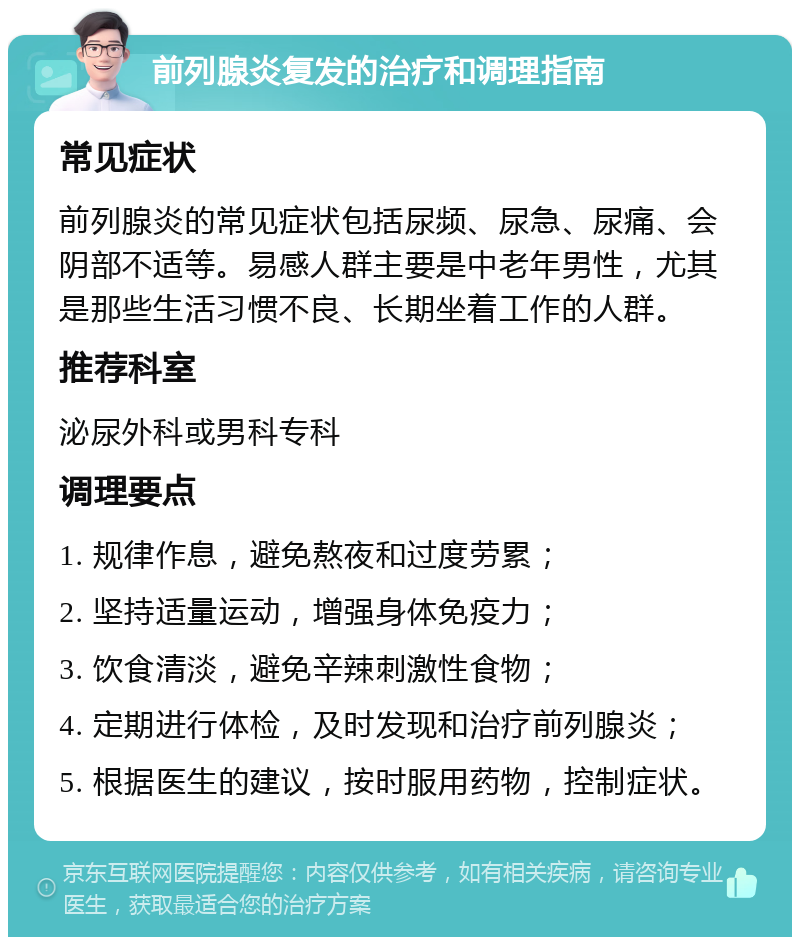 前列腺炎复发的治疗和调理指南 常见症状 前列腺炎的常见症状包括尿频、尿急、尿痛、会阴部不适等。易感人群主要是中老年男性，尤其是那些生活习惯不良、长期坐着工作的人群。 推荐科室 泌尿外科或男科专科 调理要点 1. 规律作息，避免熬夜和过度劳累； 2. 坚持适量运动，增强身体免疫力； 3. 饮食清淡，避免辛辣刺激性食物； 4. 定期进行体检，及时发现和治疗前列腺炎； 5. 根据医生的建议，按时服用药物，控制症状。