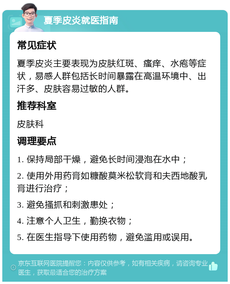 夏季皮炎就医指南 常见症状 夏季皮炎主要表现为皮肤红斑、瘙痒、水疱等症状，易感人群包括长时间暴露在高温环境中、出汗多、皮肤容易过敏的人群。 推荐科室 皮肤科 调理要点 1. 保持局部干燥，避免长时间浸泡在水中； 2. 使用外用药膏如糠酸莫米松软膏和夫西地酸乳膏进行治疗； 3. 避免搔抓和刺激患处； 4. 注意个人卫生，勤换衣物； 5. 在医生指导下使用药物，避免滥用或误用。