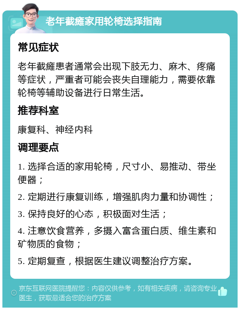 老年截瘫家用轮椅选择指南 常见症状 老年截瘫患者通常会出现下肢无力、麻木、疼痛等症状，严重者可能会丧失自理能力，需要依靠轮椅等辅助设备进行日常生活。 推荐科室 康复科、神经内科 调理要点 1. 选择合适的家用轮椅，尺寸小、易推动、带坐便器； 2. 定期进行康复训练，增强肌肉力量和协调性； 3. 保持良好的心态，积极面对生活； 4. 注意饮食营养，多摄入富含蛋白质、维生素和矿物质的食物； 5. 定期复查，根据医生建议调整治疗方案。