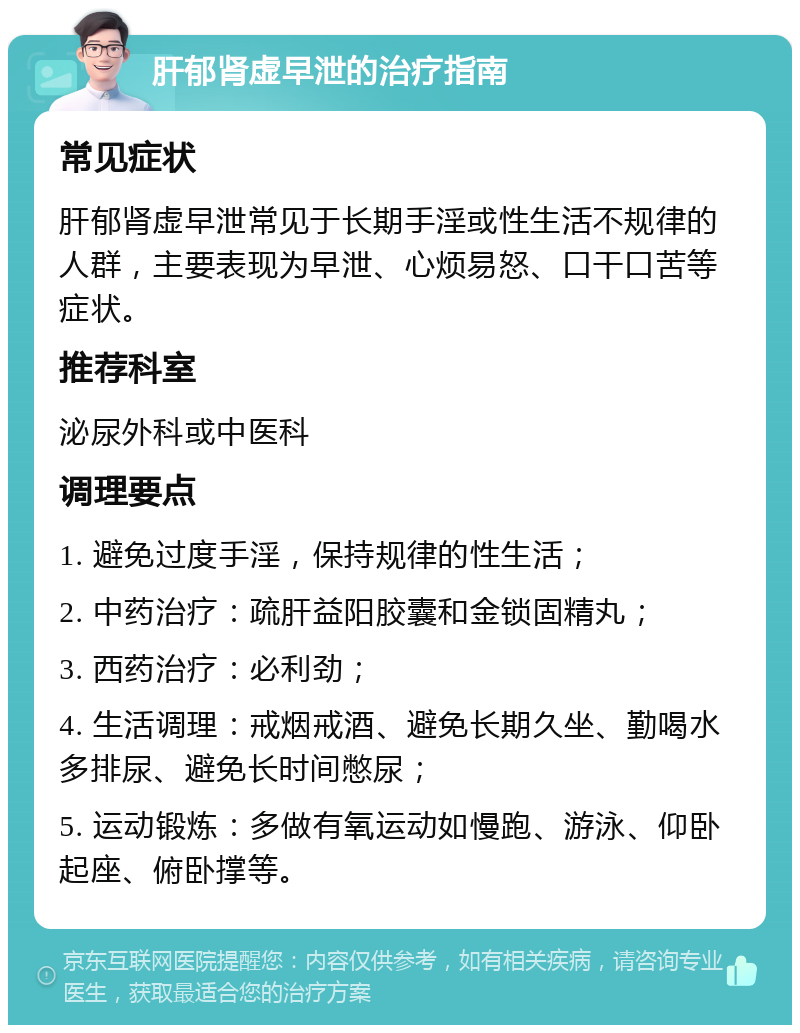 肝郁肾虚早泄的治疗指南 常见症状 肝郁肾虚早泄常见于长期手淫或性生活不规律的人群，主要表现为早泄、心烦易怒、口干口苦等症状。 推荐科室 泌尿外科或中医科 调理要点 1. 避免过度手淫，保持规律的性生活； 2. 中药治疗：疏肝益阳胶囊和金锁固精丸； 3. 西药治疗：必利劲； 4. 生活调理：戒烟戒酒、避免长期久坐、勤喝水多排尿、避免长时间憋尿； 5. 运动锻炼：多做有氧运动如慢跑、游泳、仰卧起座、俯卧撑等。