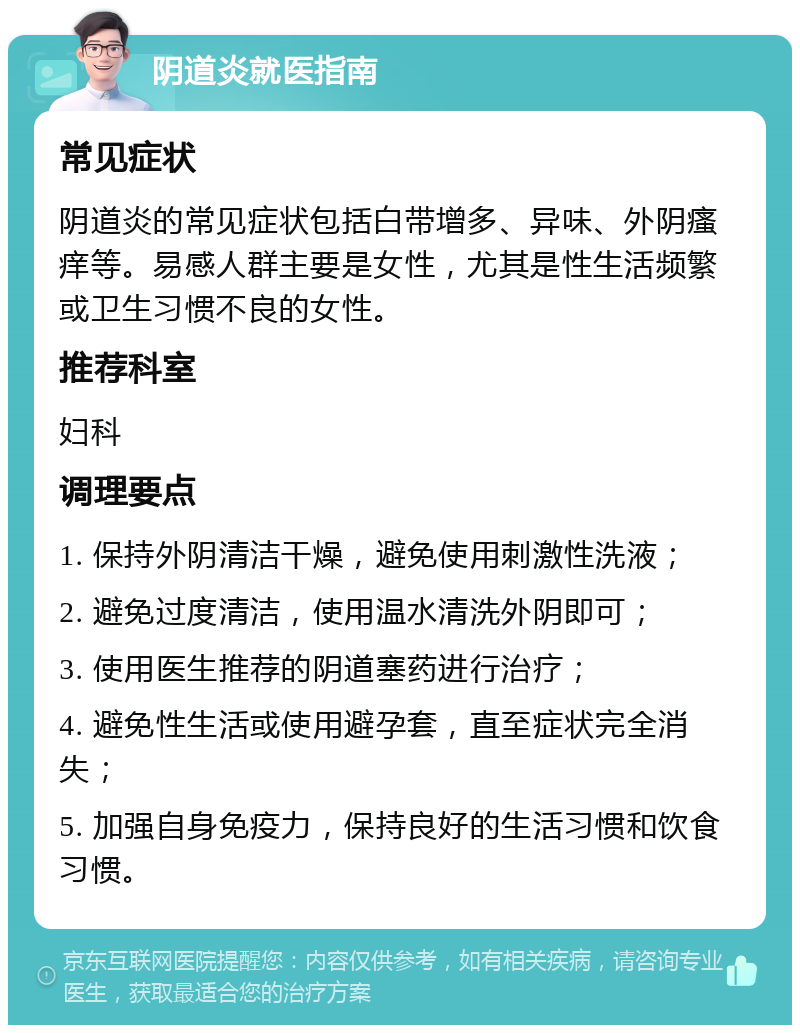 阴道炎就医指南 常见症状 阴道炎的常见症状包括白带增多、异味、外阴瘙痒等。易感人群主要是女性，尤其是性生活频繁或卫生习惯不良的女性。 推荐科室 妇科 调理要点 1. 保持外阴清洁干燥，避免使用刺激性洗液； 2. 避免过度清洁，使用温水清洗外阴即可； 3. 使用医生推荐的阴道塞药进行治疗； 4. 避免性生活或使用避孕套，直至症状完全消失； 5. 加强自身免疫力，保持良好的生活习惯和饮食习惯。