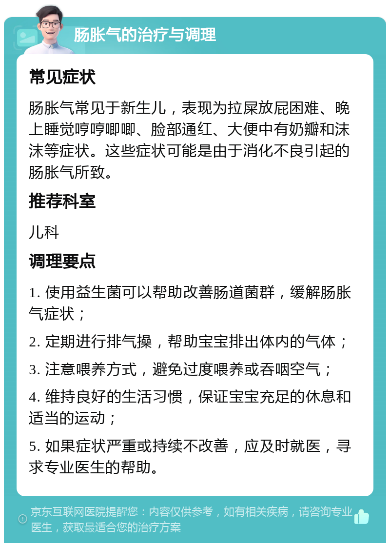 肠胀气的治疗与调理 常见症状 肠胀气常见于新生儿，表现为拉屎放屁困难、晚上睡觉哼哼唧唧、脸部通红、大便中有奶瓣和沫沫等症状。这些症状可能是由于消化不良引起的肠胀气所致。 推荐科室 儿科 调理要点 1. 使用益生菌可以帮助改善肠道菌群，缓解肠胀气症状； 2. 定期进行排气操，帮助宝宝排出体内的气体； 3. 注意喂养方式，避免过度喂养或吞咽空气； 4. 维持良好的生活习惯，保证宝宝充足的休息和适当的运动； 5. 如果症状严重或持续不改善，应及时就医，寻求专业医生的帮助。