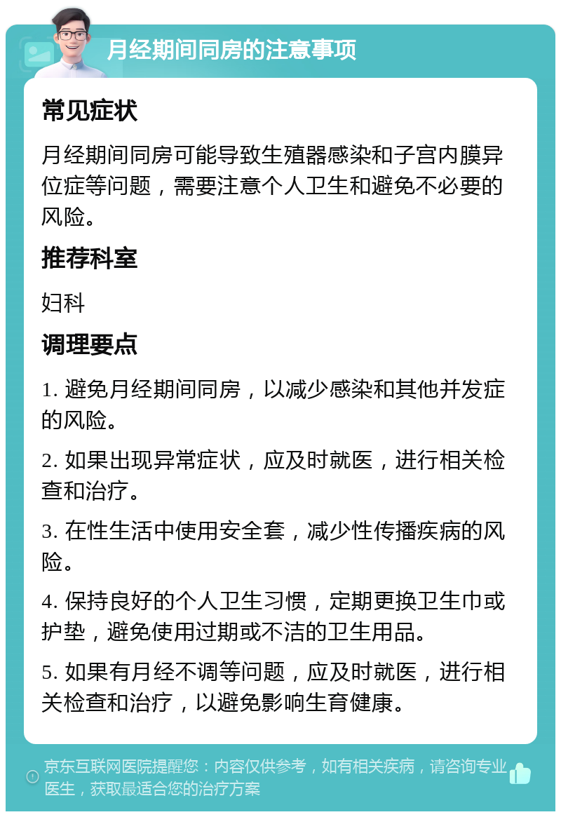 月经期间同房的注意事项 常见症状 月经期间同房可能导致生殖器感染和子宫内膜异位症等问题，需要注意个人卫生和避免不必要的风险。 推荐科室 妇科 调理要点 1. 避免月经期间同房，以减少感染和其他并发症的风险。 2. 如果出现异常症状，应及时就医，进行相关检查和治疗。 3. 在性生活中使用安全套，减少性传播疾病的风险。 4. 保持良好的个人卫生习惯，定期更换卫生巾或护垫，避免使用过期或不洁的卫生用品。 5. 如果有月经不调等问题，应及时就医，进行相关检查和治疗，以避免影响生育健康。