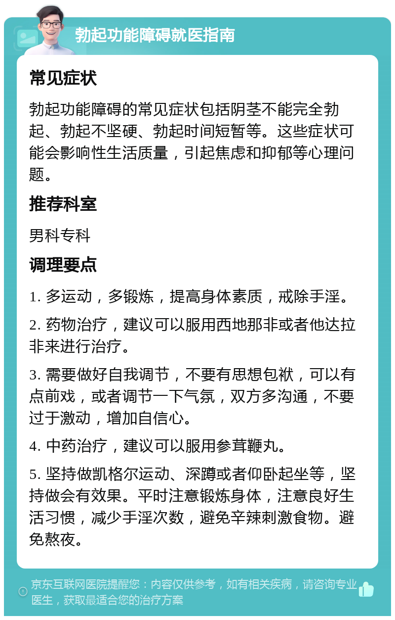 勃起功能障碍就医指南 常见症状 勃起功能障碍的常见症状包括阴茎不能完全勃起、勃起不坚硬、勃起时间短暂等。这些症状可能会影响性生活质量，引起焦虑和抑郁等心理问题。 推荐科室 男科专科 调理要点 1. 多运动，多锻炼，提高身体素质，戒除手淫。 2. 药物治疗，建议可以服用西地那非或者他达拉非来进行治疗。 3. 需要做好自我调节，不要有思想包袱，可以有点前戏，或者调节一下气氛，双方多沟通，不要过于激动，增加自信心。 4. 中药治疗，建议可以服用参茸鞭丸。 5. 坚持做凯格尔运动、深蹲或者仰卧起坐等，坚持做会有效果。平时注意锻炼身体，注意良好生活习惯，减少手淫次数，避免辛辣刺激食物。避免熬夜。