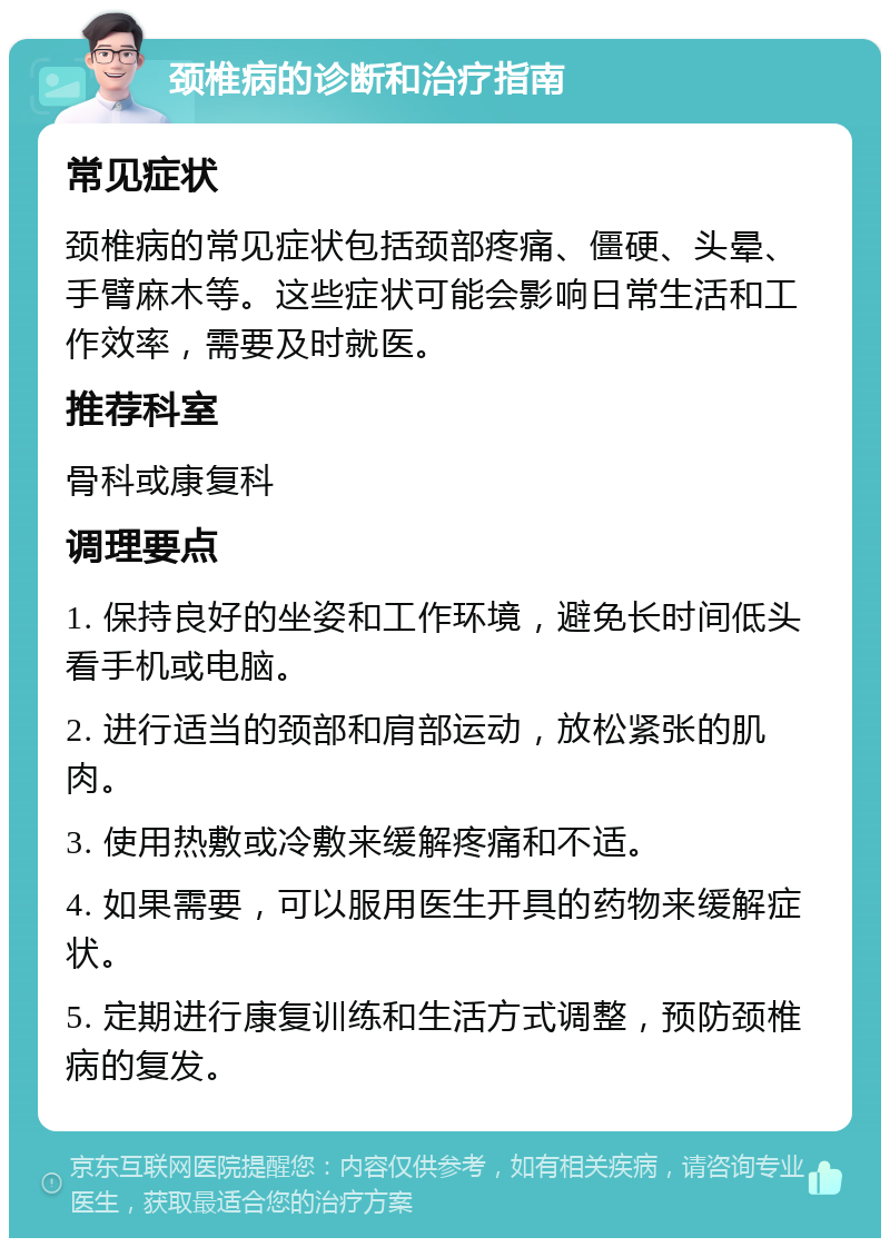 颈椎病的诊断和治疗指南 常见症状 颈椎病的常见症状包括颈部疼痛、僵硬、头晕、手臂麻木等。这些症状可能会影响日常生活和工作效率，需要及时就医。 推荐科室 骨科或康复科 调理要点 1. 保持良好的坐姿和工作环境，避免长时间低头看手机或电脑。 2. 进行适当的颈部和肩部运动，放松紧张的肌肉。 3. 使用热敷或冷敷来缓解疼痛和不适。 4. 如果需要，可以服用医生开具的药物来缓解症状。 5. 定期进行康复训练和生活方式调整，预防颈椎病的复发。