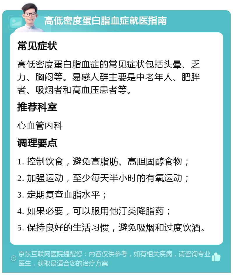 高低密度蛋白脂血症就医指南 常见症状 高低密度蛋白脂血症的常见症状包括头晕、乏力、胸闷等。易感人群主要是中老年人、肥胖者、吸烟者和高血压患者等。 推荐科室 心血管内科 调理要点 1. 控制饮食，避免高脂肪、高胆固醇食物； 2. 加强运动，至少每天半小时的有氧运动； 3. 定期复查血脂水平； 4. 如果必要，可以服用他汀类降脂药； 5. 保持良好的生活习惯，避免吸烟和过度饮酒。