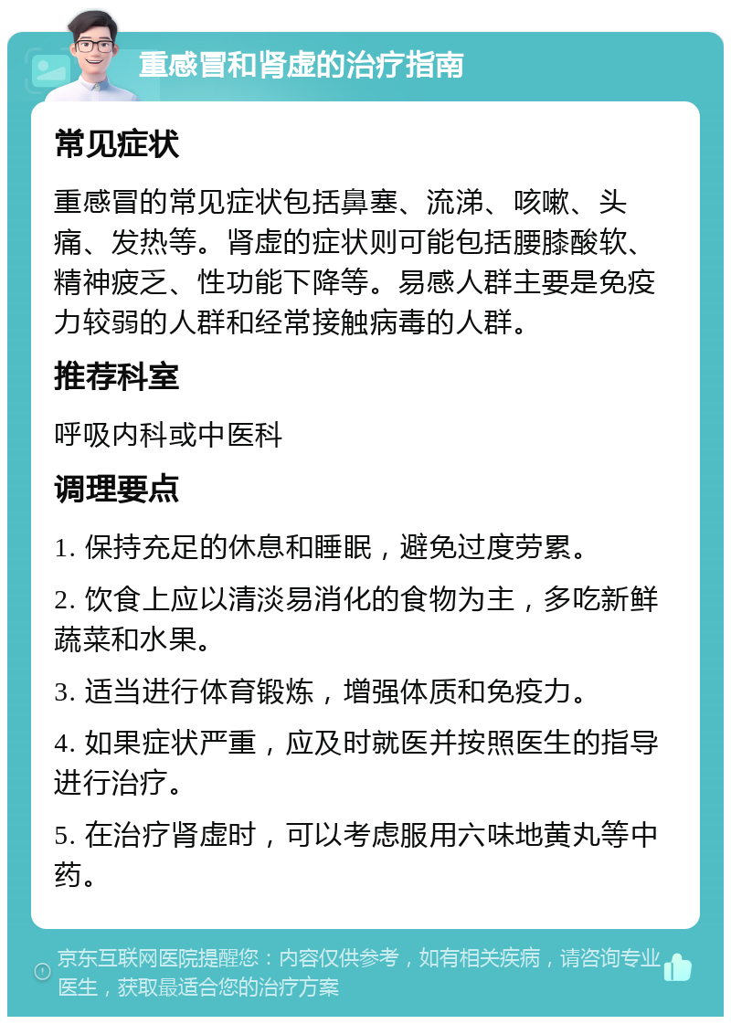 重感冒和肾虚的治疗指南 常见症状 重感冒的常见症状包括鼻塞、流涕、咳嗽、头痛、发热等。肾虚的症状则可能包括腰膝酸软、精神疲乏、性功能下降等。易感人群主要是免疫力较弱的人群和经常接触病毒的人群。 推荐科室 呼吸内科或中医科 调理要点 1. 保持充足的休息和睡眠，避免过度劳累。 2. 饮食上应以清淡易消化的食物为主，多吃新鲜蔬菜和水果。 3. 适当进行体育锻炼，增强体质和免疫力。 4. 如果症状严重，应及时就医并按照医生的指导进行治疗。 5. 在治疗肾虚时，可以考虑服用六味地黄丸等中药。