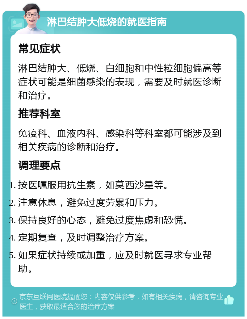 淋巴结肿大低烧的就医指南 常见症状 淋巴结肿大、低烧、白细胞和中性粒细胞偏高等症状可能是细菌感染的表现，需要及时就医诊断和治疗。 推荐科室 免疫科、血液内科、感染科等科室都可能涉及到相关疾病的诊断和治疗。 调理要点 按医嘱服用抗生素，如莫西沙星等。 注意休息，避免过度劳累和压力。 保持良好的心态，避免过度焦虑和恐慌。 定期复查，及时调整治疗方案。 如果症状持续或加重，应及时就医寻求专业帮助。