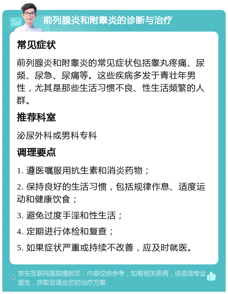 前列腺炎和附睾炎的诊断与治疗 常见症状 前列腺炎和附睾炎的常见症状包括睾丸疼痛、尿频、尿急、尿痛等。这些疾病多发于青壮年男性，尤其是那些生活习惯不良、性生活频繁的人群。 推荐科室 泌尿外科或男科专科 调理要点 1. 遵医嘱服用抗生素和消炎药物； 2. 保持良好的生活习惯，包括规律作息、适度运动和健康饮食； 3. 避免过度手淫和性生活； 4. 定期进行体检和复查； 5. 如果症状严重或持续不改善，应及时就医。