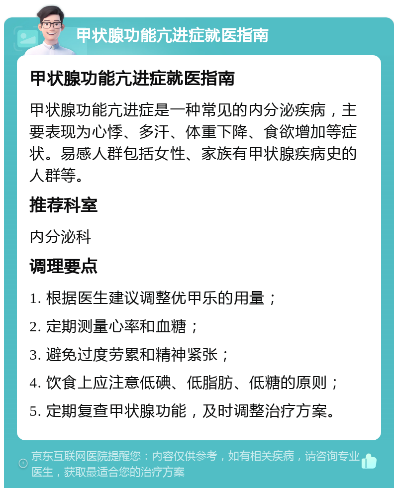 甲状腺功能亢进症就医指南 甲状腺功能亢进症就医指南 甲状腺功能亢进症是一种常见的内分泌疾病，主要表现为心悸、多汗、体重下降、食欲增加等症状。易感人群包括女性、家族有甲状腺疾病史的人群等。 推荐科室 内分泌科 调理要点 1. 根据医生建议调整优甲乐的用量； 2. 定期测量心率和血糖； 3. 避免过度劳累和精神紧张； 4. 饮食上应注意低碘、低脂肪、低糖的原则； 5. 定期复查甲状腺功能，及时调整治疗方案。