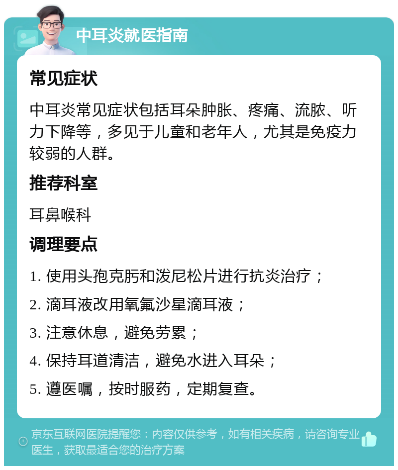 中耳炎就医指南 常见症状 中耳炎常见症状包括耳朵肿胀、疼痛、流脓、听力下降等，多见于儿童和老年人，尤其是免疫力较弱的人群。 推荐科室 耳鼻喉科 调理要点 1. 使用头孢克肟和泼尼松片进行抗炎治疗； 2. 滴耳液改用氧氟沙星滴耳液； 3. 注意休息，避免劳累； 4. 保持耳道清洁，避免水进入耳朵； 5. 遵医嘱，按时服药，定期复查。