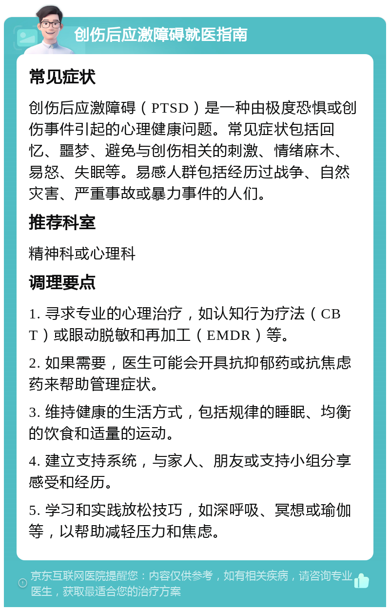 创伤后应激障碍就医指南 常见症状 创伤后应激障碍（PTSD）是一种由极度恐惧或创伤事件引起的心理健康问题。常见症状包括回忆、噩梦、避免与创伤相关的刺激、情绪麻木、易怒、失眠等。易感人群包括经历过战争、自然灾害、严重事故或暴力事件的人们。 推荐科室 精神科或心理科 调理要点 1. 寻求专业的心理治疗，如认知行为疗法（CBT）或眼动脱敏和再加工（EMDR）等。 2. 如果需要，医生可能会开具抗抑郁药或抗焦虑药来帮助管理症状。 3. 维持健康的生活方式，包括规律的睡眠、均衡的饮食和适量的运动。 4. 建立支持系统，与家人、朋友或支持小组分享感受和经历。 5. 学习和实践放松技巧，如深呼吸、冥想或瑜伽等，以帮助减轻压力和焦虑。