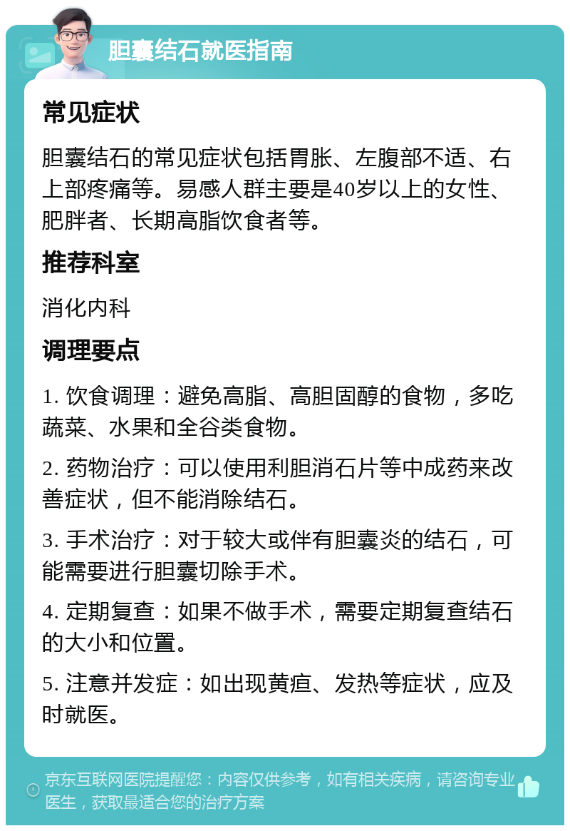 胆囊结石就医指南 常见症状 胆囊结石的常见症状包括胃胀、左腹部不适、右上部疼痛等。易感人群主要是40岁以上的女性、肥胖者、长期高脂饮食者等。 推荐科室 消化内科 调理要点 1. 饮食调理：避免高脂、高胆固醇的食物，多吃蔬菜、水果和全谷类食物。 2. 药物治疗：可以使用利胆消石片等中成药来改善症状，但不能消除结石。 3. 手术治疗：对于较大或伴有胆囊炎的结石，可能需要进行胆囊切除手术。 4. 定期复查：如果不做手术，需要定期复查结石的大小和位置。 5. 注意并发症：如出现黄疸、发热等症状，应及时就医。