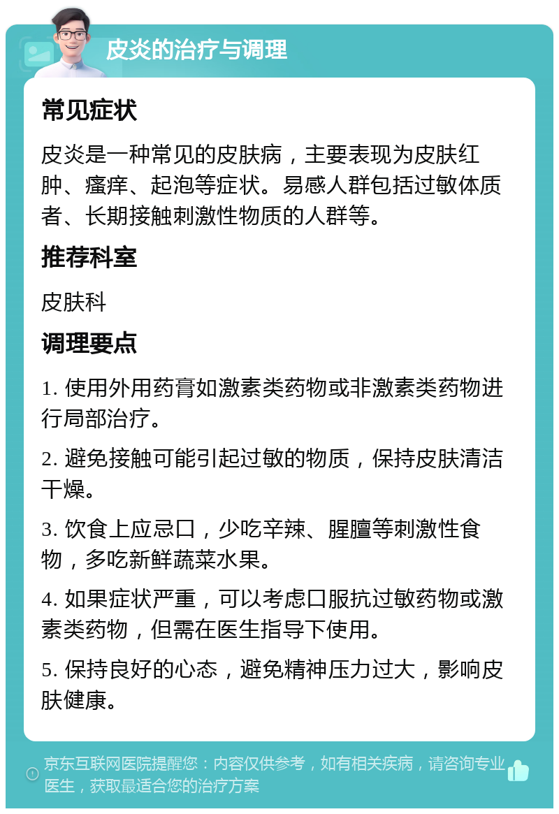 皮炎的治疗与调理 常见症状 皮炎是一种常见的皮肤病，主要表现为皮肤红肿、瘙痒、起泡等症状。易感人群包括过敏体质者、长期接触刺激性物质的人群等。 推荐科室 皮肤科 调理要点 1. 使用外用药膏如激素类药物或非激素类药物进行局部治疗。 2. 避免接触可能引起过敏的物质，保持皮肤清洁干燥。 3. 饮食上应忌口，少吃辛辣、腥膻等刺激性食物，多吃新鲜蔬菜水果。 4. 如果症状严重，可以考虑口服抗过敏药物或激素类药物，但需在医生指导下使用。 5. 保持良好的心态，避免精神压力过大，影响皮肤健康。