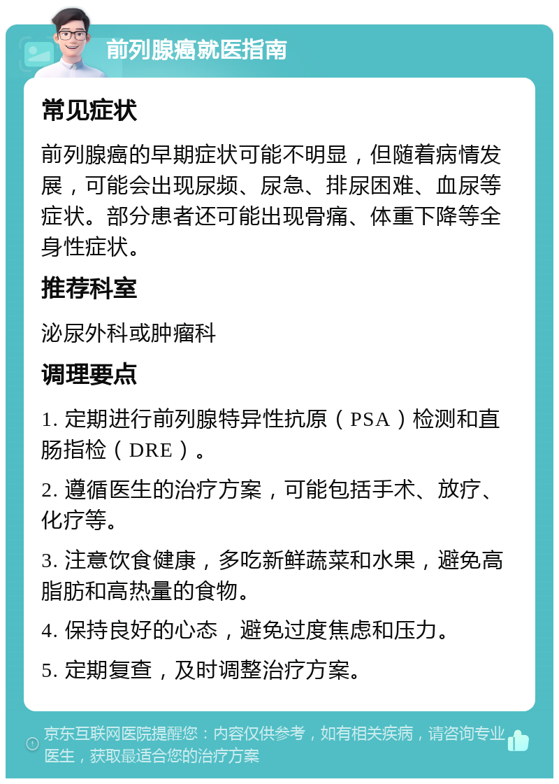 前列腺癌就医指南 常见症状 前列腺癌的早期症状可能不明显，但随着病情发展，可能会出现尿频、尿急、排尿困难、血尿等症状。部分患者还可能出现骨痛、体重下降等全身性症状。 推荐科室 泌尿外科或肿瘤科 调理要点 1. 定期进行前列腺特异性抗原（PSA）检测和直肠指检（DRE）。 2. 遵循医生的治疗方案，可能包括手术、放疗、化疗等。 3. 注意饮食健康，多吃新鲜蔬菜和水果，避免高脂肪和高热量的食物。 4. 保持良好的心态，避免过度焦虑和压力。 5. 定期复查，及时调整治疗方案。