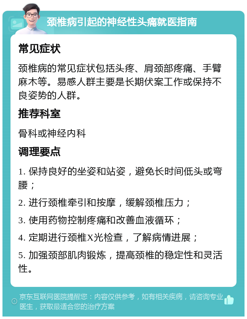 颈椎病引起的神经性头痛就医指南 常见症状 颈椎病的常见症状包括头疼、肩颈部疼痛、手臂麻木等。易感人群主要是长期伏案工作或保持不良姿势的人群。 推荐科室 骨科或神经内科 调理要点 1. 保持良好的坐姿和站姿，避免长时间低头或弯腰； 2. 进行颈椎牵引和按摩，缓解颈椎压力； 3. 使用药物控制疼痛和改善血液循环； 4. 定期进行颈椎X光检查，了解病情进展； 5. 加强颈部肌肉锻炼，提高颈椎的稳定性和灵活性。